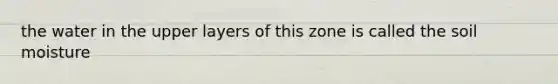 the water in the upper layers of this zone is called the soil moisture