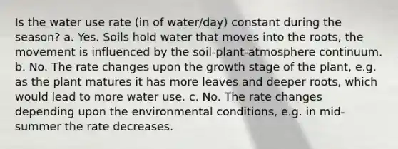 Is the water use rate (in of water/day) constant during the season? a. Yes. Soils hold water that moves into the roots, the movement is influenced by the soil-plant-atmosphere continuum. b. No. The rate changes upon the growth stage of the plant, e.g. as the plant matures it has more leaves and deeper roots, which would lead to more water use. c. No. The rate changes depending upon the environmental conditions, e.g. in mid-summer the rate decreases.