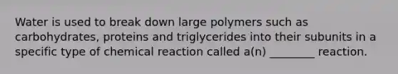 Water is used to break down large polymers such as carbohydrates, proteins and triglycerides into their subunits in a specific type of chemical reaction called a(n) ________ reaction.