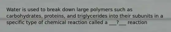 Water is used to break down large polymers such as carbohydrates, proteins, and triglycerides into their subunits in a specific type of chemical reaction called a ___?___ reaction