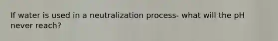 If water is used in a neutralization process- what will the pH never reach?