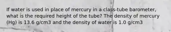 If water is used in place of mercury in a class-tube barometer, what is the required height of the tube? The density of mercury (Hg) is 13.6 g/cm3 and the density of water is 1.0 g/cm3