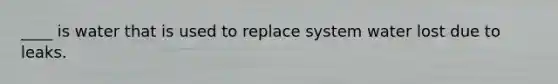 ____ is water that is used to replace system water lost due to leaks.