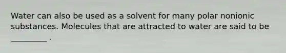 Water can also be used as a solvent for many polar nonionic substances. Molecules that are attracted to water are said to be _________ .
