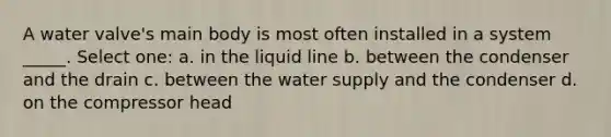 A water valve's main body is most often installed in a system _____. Select one: a. in the liquid line b. between the condenser and the drain c. between the water supply and the condenser d. on the compressor head