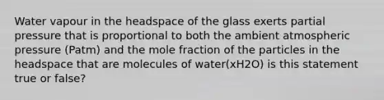 Water vapour in the headspace of the glass exerts partial pressure that is proportional to both the ambient atmospheric pressure (Patm) and the mole fraction of the particles in the headspace that are molecules of water(xH2O) is this statement true or false?