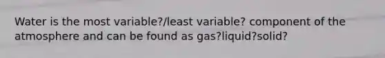 Water is the most variable?/least variable? component of the atmosphere and can be found as gas?liquid?solid?