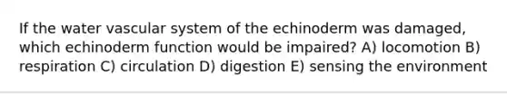 If the water vascular system of the echinoderm was damaged, which echinoderm function would be impaired? A) locomotion B) respiration C) circulation D) digestion E) sensing the environment