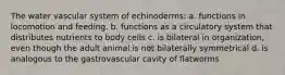 The water vascular system of echinoderms: a. functions in locomotion and feeding. b. functions as a circulatory system that distributes nutrients to body cells c. is bilateral in organization, even though the adult animal is not bilaterally symmetrical d. is analogous to the gastrovascular cavity of flatworms