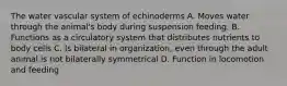 The water vascular system of echinoderms A. Moves water through the animal's body during suspension feeding. B. Functions as a circulatory system that distributes nutrients to body cells C. Is bilateral in organization, even through the adult animal is not bilaterally symmetrical D. Function in locomotion and feeding