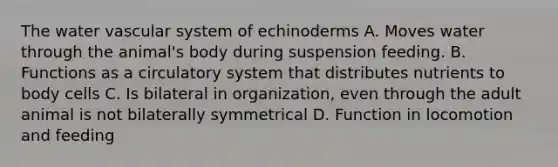 The water vascular system of echinoderms A. Moves water through the animal's body during suspension feeding. B. Functions as a circulatory system that distributes nutrients to body cells C. Is bilateral in organization, even through the adult animal is not bilaterally symmetrical D. Function in locomotion and feeding