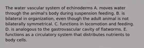 The water vascular system of echinoderms A. moves water through the animal's body during suspension feeding. B. is bilateral in organization, even though the adult animal is not bilaterally symmetrical. C. functions in locomotion and feeding. D. is analogous to the gastrovascular cavity of flatworms. E. functions as a circulatory system that distributes nutrients to body cells.