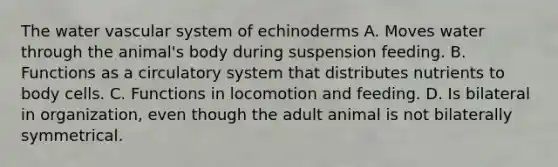 The water vascular system of echinoderms A. Moves water through the animal's body during suspension feeding. B. Functions as a circulatory system that distributes nutrients to body cells. C. Functions in locomotion and feeding. D. Is bilateral in organization, even though the adult animal is not bilaterally symmetrical.