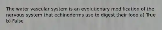 The water vascular system is an evolutionary modification of the nervous system that echinoderms use to digest their food a) True b) False