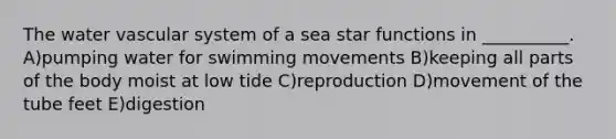 The water vascular system of a sea star functions in __________. A)pumping water for swimming movements B)keeping all parts of the body moist at low tide C)reproduction D)movement of the tube feet E)digestion