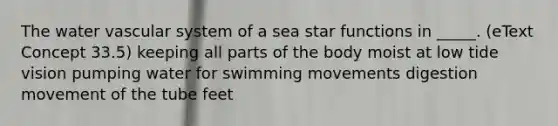 The water vascular system of a sea star functions in _____. (eText Concept 33.5) keeping all parts of the body moist at low tide vision pumping water for swimming movements digestion movement of the tube feet