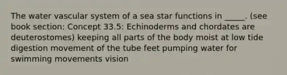 The water vascular system of a sea star functions in _____. (see book section: Concept 33.5: Echinoderms and chordates are deuterostomes) keeping all parts of the body moist at low tide digestion movement of the tube feet pumping water for swimming movements vision