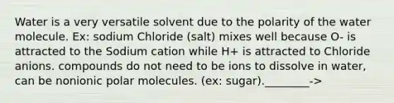 Water is a very versatile solvent due to the polarity of the water molecule. Ex: sodium Chloride (salt) mixes well because O- is attracted to the Sodium cation while H+ is attracted to Chloride anions. compounds do not need to be ions to dissolve in water, can be nonionic polar molecules. (ex: sugar).________->