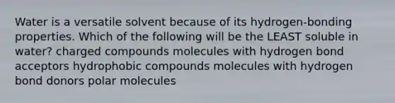 Water is a versatile solvent because of its hydrogen-bonding properties. Which of the following will be the LEAST soluble in water? charged compounds molecules with hydrogen bond acceptors hydrophobic compounds molecules with hydrogen bond donors polar molecules