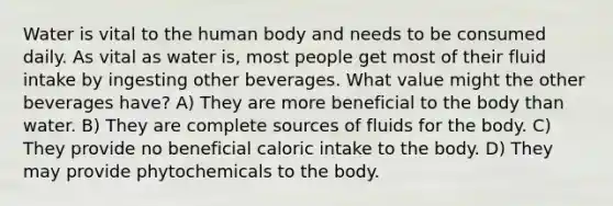 Water is vital to the human body and needs to be consumed daily. As vital as water is, most people get most of their fluid intake by ingesting other beverages. What value might the other beverages have? A) They are more beneficial to the body than water. B) They are complete sources of fluids for the body. C) They provide no beneficial caloric intake to the body. D) They may provide phytochemicals to the body.