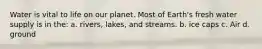 Water is vital to life on our planet. Most of Earth's fresh water supply is in the: a. rivers, lakes, and streams. b. ice caps c. Air d. ground