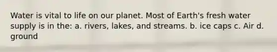 Water is vital to life on our planet. Most of Earth's fresh water supply is in the: a. rivers, lakes, and streams. b. ice caps c. Air d. ground