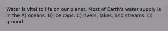 Water is vital to life on our planet. Most of Earth's water supply is in the A) oceans. B) ice caps. C) rivers, lakes, and streams. D) ground.