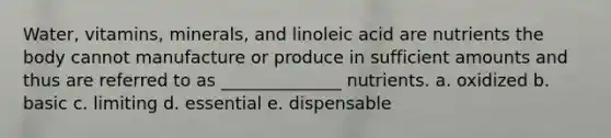 Water, vitamins, minerals, and linoleic acid are nutrients the body cannot manufacture or produce in sufficient amounts and thus are referred to as ______________ nutrients. a. oxidized b. basic c. limiting d. essential e. dispensable