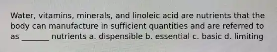 Water, vitamins, minerals, and linoleic acid are nutrients that the body can manufacture in sufficient quantities and are referred to as _______ nutrients a. dispensible b. essential c. basic d. limiting