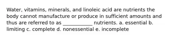 Water, vitamins, minerals, and linoleic acid are nutrients the body cannot manufacture or produce in sufficient amounts and thus are referred to as ____________ nutrients. a. essential b. limiting c. complete d. nonessential e. incomplete