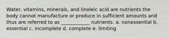 Water, vitamins, minerals, and linoleic acid are nutrients the body cannot manufacture or produce in sufficient amounts and thus are referred to as ____________ nutrients. a. nonessential b. essential c. incomplete d. complete e. limiting