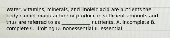 Water, vitamins, minerals, and linoleic acid are nutrients the body cannot manufacture or produce in sufficient amounts and thus are referred to as ____________ nutrients. A. incomplete B. complete C. limiting D. nonessential E. essential