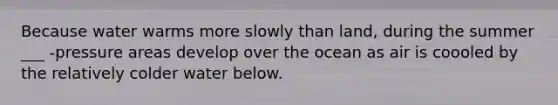 Because water warms more slowly than land, during the summer ___ -pressure areas develop over the ocean as air is coooled by the relatively colder water below.