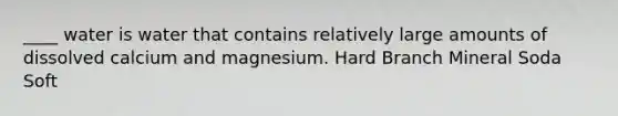 ____ water is water that contains relatively large amounts of dissolved calcium and magnesium. Hard Branch Mineral Soda Soft