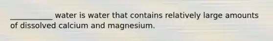 ___________ water is water that contains relatively large amounts of dissolved calcium and magnesium.