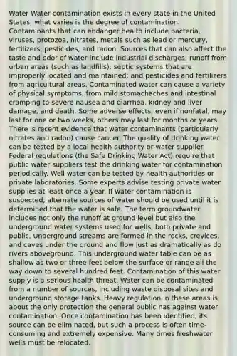 Water Water contamination exists in every state in the United States; what varies is the degree of contamination. Contaminants that can endanger health include bacteria, viruses, protozoa, nitrates, metals such as lead or mercury, fertilizers, pesticides, and radon. Sources that can also affect the taste and odor of water include industrial discharges; runoff from urban areas (such as landfills); septic systems that are improperly located and maintained; and pesticides and fertilizers from agricultural areas. Contaminated water can cause a variety of physical symptoms, from mild stomachaches and intestinal cramping to severe nausea and diarrhea, kidney and liver damage, and death. Some adverse effects, even if nonfatal, may last for one or two weeks, others may last for months or years. There is recent evidence that water contaminants (particularly nitrates and radon) cause cancer. The quality of drinking water can be tested by a local health authority or water supplier. Federal regulations (the Safe Drinking Water Act) require that public water suppliers test the drinking water for contamination periodically. Well water can be tested by health authorities or private laboratories. Some experts advise testing private water supplies at least once a year. If water contamination is suspected, alternate sources of water should be used until it is determined that the water is safe. The term groundwater includes not only the runoff at ground level but also the underground water systems used for wells, both private and public. Underground streams are formed in the rocks, crevices, and caves under the ground and flow just as dramatically as do rivers aboveground. This underground water table can be as shallow as two or three feet below the surface or range all the way down to several hundred feet. Contamination of this water supply is a serious health threat. Water can be contaminated from a number of sources, including waste disposal sites and underground storage tanks. Heavy regulation in these areas is about the only protection the general public has against water contamination. Once contamination has been identified, its source can be eliminated, but such a process is often time-consuming and extremely expensive. Many times freshwater wells must be relocated.