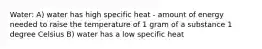 Water: A) water has high specific heat - amount of energy needed to raise the temperature of 1 gram of a substance 1 degree Celsius B) water has a low specific heat