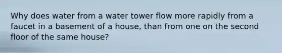 Why does water from a water tower flow more rapidly from a faucet in a basement of a house, than from one on the second floor of the same house?