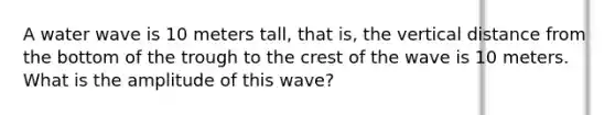 A water wave is 10 meters tall, that is, the vertical distance from the bottom of the trough to the crest of the wave is 10 meters. What is the amplitude of this wave?