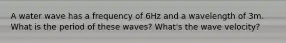 A water wave has a frequency of 6Hz and a wavelength of 3m. What is the period of these waves? What's the wave velocity?