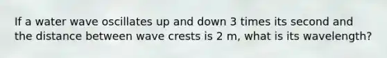 If a water wave oscillates up and down 3 times its second and the distance between wave crests is 2 m, what is its wavelength?