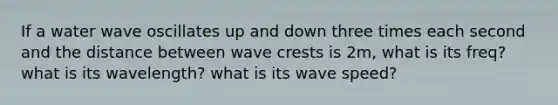 If a water wave oscillates up and down three times each second and the distance between wave crests is 2m, what is its freq? what is its wavelength? what is its wave speed?