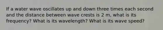 If a water wave oscillates up and down three times each second and the distance between wave crests is 2 m, what is its frequency? What is its wavelength? What is its wave speed?