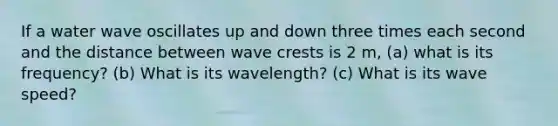 If a water wave oscillates up and down three times each second and the distance between wave crests is 2 m, (a) what is its frequency? (b) What is its wavelength? (c) What is its wave speed?