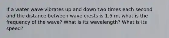 If a water wave vibrates up and down two times each second and the distance between wave crests is 1.5 m, what is the frequency of the wave? What is its wavelength? What is its speed?