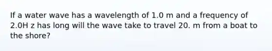 If a water wave has a wavelength of 1.0 m and a frequency of 2.0H z has long will the wave take to travel 20. m from a boat to the shore?