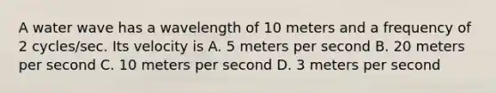 A water wave has a wavelength of 10 meters and a frequency of 2 cycles/sec. Its velocity is A. 5 meters per second B. 20 meters per second C. 10 meters per second D. 3 meters per second