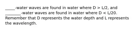 _____-water waves are found in water where D > L/2, and ________-water waves are found in water where D < L/20. Remember that D represents the water depth and L represents the wavelength.