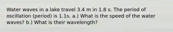 Water waves in a lake travel 3.4 m in 1.8 s. The period of oscillation (period) is 1.1s. a.) What is the speed of the water waves? b.) What is their wavelength?