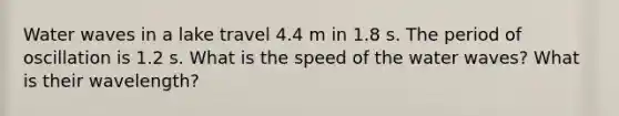 Water waves in a lake travel 4.4 m in 1.8 s. The period of oscillation is 1.2 s. What is the speed of the water waves? What is their wavelength?